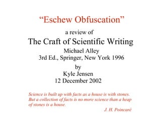 “Eschew Obfuscation”
                    a review of
The Craft of Scientific Writing
               Michael Alley
     3rd Ed., Springer, New York 1996
                     by
                 Kyle Jensen
              12 December 2002

Science is built up with facts as a house is with stones.
But a collection of facts is no more science than a heap
of stones is a house.
                                           J. H. Poincaré
 