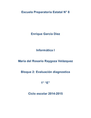 Escuela Preparatoria Estatal N° 8 
Enrique García Diez 
Informática I 
María del Rosario Raygoza Velázquez 
Bloque 2: Evaluación diagnostica 
1° “E” 
Ciclo escolar 2014-2015 
 
