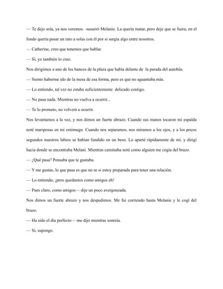 — Te dejo sola, ya nos veremos. -susurró Melanie. La quería matar, pero deje que se fuera, en el
fondo quería pasar un rato a solas con él por si surgía algo entre nosotros.
— Catherine, creo que tenemos que hablar.
— Si, yo también lo creo.
Nos dirigimos a uno de los bancos de la plaza que había delante de la parada del autobús.
— Siento haberme ido de la mesa de esa forma, pero es que no aguantaba más.
— Lo entiendo, tal vez no estaba suficientemente delicado contigo.
— No pasa nada. Mientras no vuelva a ocurrir...
— Te lo prometo, no volverá a ocurrir.
Nos levantamos a la vez, y nos dimos un fuerte abrazo. Cuando sus manos tocaron mi espalda
noté mariposas en mi estómago. Cuando nos separamos, nos miramos a los ojos, y a los pocos
segundos nuestros labios se habían fundido en un beso. Lo aparté rápidamente de mí, y dirigí
hacia donde se encontraba Melani. Mientras caminaba noté como alguien me cogía del brazo.
— ¿Qué pasa? Pensaba que te gustaba.
— Y me gustas, lo que pasa es que no se si estoy preparada para tener una relación.
— Lo entiendo, ¡pero quedamos como amigos eh!
— Pues claro, como amigos— dije un poco avergonzada.
Nos dimos un fuerte abrazo y nos despedimos. Me fui corriendo hasta Melanie y le cogí del
brazo.
— Ha sido el día perfecto— me dijo mientras sonreía.
— Si, supongo.
 