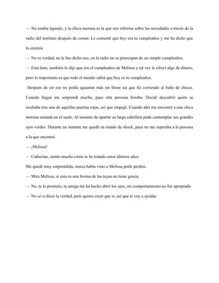 — No estaba ligando, y la chica morena es la que nos informa sobre las novedades a través de la
radio del instituto después de comer. Le comenté que hoy era tu cumpleaños y me ha dicho que
lo emitirá.
— No es verdad, no le has dicho eso, en la radio no se preocupan de un simple cumpleaños.
— Está bien, también le dije que era el cumpleaños de Melissa y tal vez le ofrecí algo de dinero,
pero lo importante es que todo el mundo sabrá que hoy es tu cumpleaños.
Después de oír eso no podía aguantar más sin llorar así que fui corriendo al baño de chicas.
Cuando llegué me sorprendí mucho, pues otra persona lloraba. Decidí descubrir quién se
ocultaba tras una de aquellas puertas rojas, así que empujé. Cuando abrí me encontré a una chica
morena sentada en el suelo. Al instante de apartar su larga cabellera pude contemplar sus grandes
ojos verdes. Durante un instante me quedé en estado de shock, pues no me esperaba a la persona
a la que encontré.
— ¡Melissa!
— Catherine, siento mucho cómo te he tratado estos últimos años.
Me quedé muy sorprendida, nunca había visto a Melissa pedir perdón.
— Mira Melissa, si esto es una broma de las tuyas no tiene gracia.
— No, te lo prometo, tu amiga me ha hecho abrir los ojos, mi comportamiento no fue apropiado.
— No sé si dices la verdad, pero quiero creer que sí, así que te voy a ayudar.
 