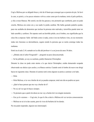 Cogí a Melissa por su delgado brazo y tiré de él hasta que conseguí que se pusiera de pie. Se lavó
la cara, se peinó y a los pocos minutos volvía a estar como por la mañana, tenía el pelo perfecto,
y olía a rosas blancas. Me sonrió, me dio las gracias y me prometió que cambiaría, pero no pude
creerla, Melissa era como era y eso nadie lo podía cambiar. Me había gustado poderla ayudar,
pues me acababa de demostrar que incluso la persona más malvada y terrorífica puede tener un
lado sensible y cariñoso. De repente sonó un horrible pitido, era el timbre, eso significaba que la
clase iba a empezar. Salió del baño como si nada, como si no me hubiera visto, en ese momento
todas mis ilusiones se derrumbaron, seguía siendo la persona que se metía conmigo todas las
mañanas.
Entré en el aula 2.10, sentado en la silla del profesor vi a un joven de unos 30 años.
— ¿Dónde está el señor Fitzgerald?— pregunté un poco desconcertada.
— Se ha jubilado, yo soy su sustituto, podéis llamarme Christopher.
Durante la clase no pude estar atenta a lo que decía Christopher, estaba demasiado ocupada
observando sus dulces ojos azules y su blanca sonrisa. Cuando sonó el timbre de nuevo me dirigí
hacia mi siguiente clase. Durante el camino noté como alguien se ponía a caminar a mi lado.
— Hola
— Hola Melissa, si te vas a burlar de mí ya puedes empezar, total este día no podría ser peor.
— ¿Qué te hace pensar que me voy a burlar de ti?
— No sé, tal vez que lo haces siempre.
— Te prometo que a partir de ahora no me voy a burlar de ti en ningún momento.
— Eso ya lo veremos — Cogí aire, lo que le iba a decir a Melissa tal vez tuviera consecuencias
— Melissa no sé si te das cuenta, pero tú vives de burlarte de los demás.
No me pudo responder, alguien nos interrumpió.
 