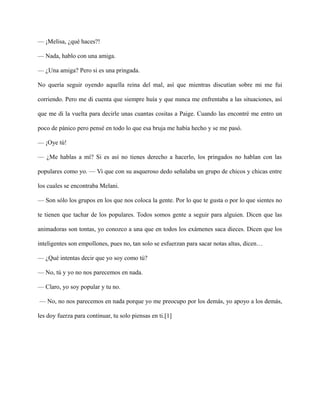 — ¡Melisa, ¿qué haces?!
— Nada, hablo con una amiga.
— ¿Una amiga? Pero si es una pringada.
No quería seguir oyendo aquella reina del mal, así que mientras discutían sobre mi me fui
corriendo. Pero me di cuenta que siempre huía y que nunca me enfrentaba a las situaciones, así
que me di la vuelta para decirle unas cuantas cositas a Paige. Cuando las encontré me entro un
poco de pánico pero pensé en todo lo que esa bruja me había hecho y se me pasó.
— ¡Oye tú!
— ¿Me hablas a mí? Si es así no tienes derecho a hacerlo, los pringados no hablan con las
populares como yo. — Vi que con su asqueroso dedo señalaba un grupo de chicos y chicas entre
los cuales se encontraba Melani.
— Son sólo los grupos en los que nos coloca la gente. Por lo que te gusta o por lo que sientes no
te tienen que tachar de los populares. Todos somos gente a seguir para alguien. Dicen que las
animadoras son tontas, yo conozco a una que en todos los exámenes saca dieces. Dicen que los
inteligentes son empollones, pues no, tan solo se esfuerzan para sacar notas altas, dicen…
— ¿Qué intentas decir que yo soy como tú?
— No, tú y yo no nos parecemos en nada.
— Claro, yo soy popular y tu no.
— No, no nos parecemos en nada porque yo me preocupo por los demás, yo apoyo a los demás,
les doy fuerza para continuar, tu solo piensas en ti.[1]
 