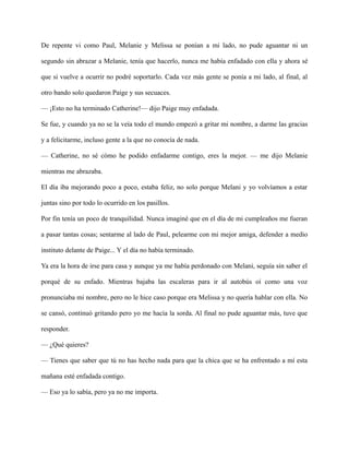 De repente vi como Paul, Melanie y Melissa se ponían a mi lado, no pude aguantar ni un
segundo sin abrazar a Melanie, tenía que hacerlo, nunca me había enfadado con ella y ahora sé
que si vuelve a ocurrir no podré soportarlo. Cada vez más gente se ponía a mi lado, al final, al
otro bando solo quedaron Paige y sus secuaces.
— ¡Esto no ha terminado Catherine!— dijo Paige muy enfadada.
Se fue, y cuando ya no se la veía todo el mundo empezó a gritar mi nombre, a darme las gracias
y a felicitarme, incluso gente a la que no conocía de nada.
— Catherine, no sé cómo he podido enfadarme contigo, eres la mejor. — me dijo Melanie
mientras me abrazaba.
El día iba mejorando poco a poco, estaba feliz, no solo porque Melani y yo volvíamos a estar
juntas sino por todo lo ocurrido en los pasillos.
Por fin tenía un poco de tranquilidad. Nunca imaginé que en el día de mi cumpleaños me fueran
a pasar tantas cosas; sentarme al lado de Paul, pelearme con mi mejor amiga, defender a medio
instituto delante de Paige... Y el día no había terminado.
Ya era la hora de irse para casa y aunque ya me había perdonado con Melani, seguía sin saber el
porqué de su enfado. Mientras bajaba las escaleras para ir al autobús oí como una voz
pronunciaba mi nombre, pero no le hice caso porque era Melissa y no quería hablar con ella. No
se cansó, continuó gritando pero yo me hacía la sorda. Al final no pude aguantar más, tuve que
responder.
— ¿Qué quieres?
— Tienes que saber que tú no has hecho nada para que la chica que se ha enfrentado a mí esta
mañana esté enfadada contigo.
— Eso ya lo sabía, pero ya no me importa.
 