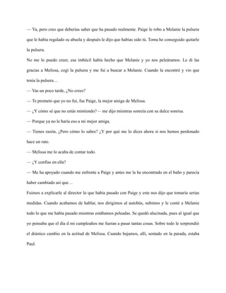 — Ya, pero creo que deberías saber que ha pasado realmente. Paige le robo a Melanie la pulsera
que le había regalado su abuela y después le dijo que habías sido tú. Toma he conseguido quitarle
la pulsera.
No me lo puedo creer, esa imbécil había hecho que Melanie y yo nos peleáramos. Le di las
gracias a Melissa, cogí la pulsera y me fui a buscar a Melanie. Cuando la encontré y vio que
tenía la pulsera…
— Vas un poco tarde, ¿No crees?
— Te prometo que yo no fui, fue Paige, la mejor amiga de Melissa.
— ¿Y cómo sé que no estás mintiendo?— me dijo mientras sonreía con su dulce sonrisa.
— Porque ya no le haría eso a mi mejor amiga.
— Tienes razón, ¿Pero cómo lo sabes? ¿Y por qué me lo dices ahora si nos hemos perdonado
hace un rato.
— Melissa me lo acaba de contar todo.
— ¿Y confías en ella?
— Me ha apoyado cuando me enfrente a Paige y antes me la he encontrado en el baño y parecía
haber cambiado así que…
Fuimos a explicarle al director lo que había pasado con Paige y este nos dijo que tomaría serias
medidas. Cuando acabamos de hablar, nos dirigimos al autobús, subimos y le conté a Melanie
todo lo que me había pasado mientras estábamos peleadas. Se quedó alucinada, pues al igual que
yo pensaba que el día d mi cumpleaños me fueran a pasar tantas cosas. Sobre todo le sorprendió
el drástico cambio en la actitud de Melissa. Cuando bajamos, allí, sentado en la parada, estaba
Paul.
 