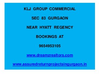 KLJ GROUP COMMERCIAL
SEC 83 GURGAON
NEAR HYATT REGENCY
BOOKINGS AT
9654953105
www.dreamzrealtors.com
www.assuredreturnprojectsingurgaon.in
 