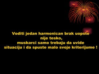 Voditi jedan harmonican brak uopste  nije tesko, muskarci samo trebaju da uvide  situaciju i da spuste malo svoje kriterijume !  