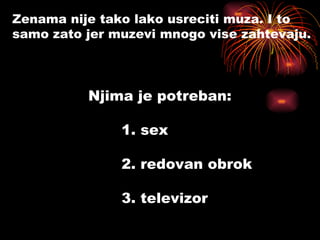 Zenama nije tako lako usreciti muza. I to  samo zato jer muzevi mnogo vise zahtevaju. Njima je potreban: 1. sex 2. redovan obrok 3. televizor 