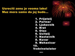 Usreciti zenu je veoma lako!  Muz mora samo da joj bude... 1. Prijatelj 2. Partner 3. Ljubavnik 4. Brat 5. Otac 6. Ucitelj 7. Nastavnik 8. Kuvar 9. Mehanicar 10. Vodoinstalater   …. 