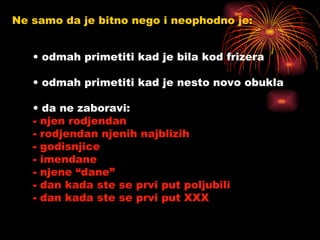 Ne samo da je bitno nego i neophodno je: odmah primetiti kad je bila kod frizera odmah primetiti kad je nesto novo obukla  da ne zaboravi: njen rodjendan rodjendan njenih najblizih godisnjice imendane njene “dane” dan kada ste se prvi put poljubili dan kada ste se prvi put XXX 