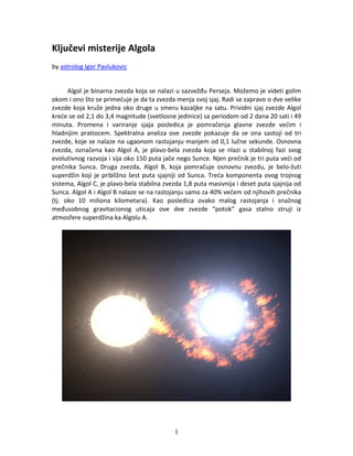 Ključevi misterije Algola 
by astrolog Igor Pavlukovic 


       Algol je binarna zvezda koja se nalazi u sazvežđu Perseja. Možemo je videti golim 
okom i ono što se primećuje je da ta zvezda menja svoj sjaj. Radi se zapravo o dve velike 
zvezde  koja  kruže  jedna  oko  druge  u  smeru  kazaljke  na  satu.  Prividni  sjaj  zvezde  Algol 
kreće se od 2,1 do 3,4 magnitude (svetlosne jedinice) sa periodom od 2 dana 20 sati i 49 
minuta.  Promena  i  variranje  sjaja  posledica  je  pomračenja  glavne  zvezde  većim  i 
hladnijim  pratiocem.  Spektralna  analiza  ove  zvezde  pokazuje  da  se  ona  sastoji  od  tri 
zvezde, koje se nalaze na ugaonom rastojanju manjem od 0,1 lučne sekunde. Osnovna 
zvezda,  označena  kao  Algol  A,  je  plavo‐bela  zvezda  koja  se  nlazi  u  stabilnoj  fazi  svog 
evolutivnog razvoja i sija oko 150 puta jače nego Sunce. Njen prečnik je tri puta veći od 
prečnika  Sunca.  Druga  zvezda,  Algol  B,  koja  pomračuje  osnovnu  zvezdu,  je  belo‐žuti 
superdžin  koji  je  približno  šest  puta  sjajniji  od  Sunca.  Treća  komponenta  ovog  trojnog 
sistema, Algol C, je plavo‐bela stabilna zvezda 1,8 puta masivnija i deset puta sjajnija od 
Sunca. Algol A i Algol B nalaze se na rastojanju samo za 40% većem od njihovih prečnika 
(tj.  oko  10  miliona  kilometara).  Kao  posledica  ovako  malog  rastojanja  i  snažnog 
međusobnog  gravitacionog  uticaja  ove  dve  zvezde  “potok”  gasa  stalno  struji  iz 
atmosfere superdžina ka Algolu A. 
 




                                                 1
 