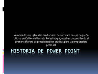 HISTORIA DE POWER POINT
A mediados de 1980, dos productores de software en una pequeña
oficina en California llamada Forethought, estaban desarrollando el
primer software de presentaciones gráficas para la computadora
personal.
 