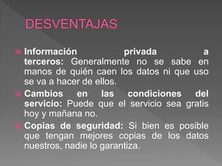  Información privada a
terceros: Generalmente no se sabe en
manos de quién caen los datos ni que uso
se va a hacer de ellos.
 Cambios en las condiciones del
servicio: Puede que el servicio sea gratis
hoy y mañana no.
 Copias de seguridad: Si bien es posible
que tengan mejores copias de los datos
nuestros, nadie lo garantiza.
 