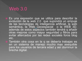  Es una expresión que se utiliza para describir la
evolución de la web 2.0 que supondrá un empuje
de las tecnologías de inteligencia artificial, la web
semántica, la Web Geoespacial o la WEB 3D.
además de estos aspectos también tendrá q añadir
otras mejoras como mayor seguridad y filtros para
evitar altercados por las redes sociales foros blog
etc.
 También otra cosa en la q se debería trabajas es
en un sistema de manejo mucho mas asequible
para los usuarios de tercera edad y así disminuir la
brecha digital.
 