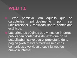  Web primitiva, era aquella que se
caracteriza principalmente por ser
unidireccional y realizada sobre contenidos
estáticos.
 Las primeras páginas que vimos en Internet
publicaban contenidos de texto que no se
actualizaban salvo que el propietario de la
página (web máster) modificase dichos
contenidos y volviese a subir la web de
nuevo a internet.
 