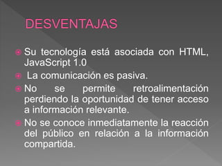  Su tecnología está asociada con HTML,
JavaScript 1.0
 La comunicación es pasiva.
 No se permite retroalimentación
perdiendo la oportunidad de tener acceso
a información relevante.
 No se conoce inmediatamente la reacción
del público en relación a la información
compartida.
 