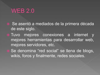  Se asentó a mediados de la primera década
de este siglo.
 Tuvo mejores conexiones a internet y
mejores herramientas para desarrollar web,
mejores servidores, etc.
 Se denomina “red social” se llena de blogs,
wikis, foros y finalmente, redes sociales.
 