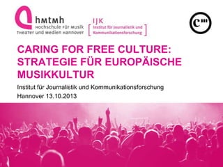 CARING FOR FREE CULTURE:
STRATEGIE FÜR EUROPÄISCHE
MUSIKKULTUR
Institut für Journalistik und Kommunikationsforschung
Hannover 13.10.2013
 