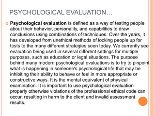 PSYCHOLOGICAL EVALUATION…
 Psychological evaluation is defined as a way of testing people
about their behavior, personality, and capabilities to draw
conclusions using combinations of techniques. Over the years, it
has developed from unethical methods of locking people up for
tests to the many different strategies seen today. We currently see
evaluation being used in several different settings for multiple
purposes, such as education or legal situations. The purpose
behind many modern psychological evaluations is to try to pinpoint
what is happening in someone's psychological life that may be
inhibiting their ability to behave or feel in more appropriate or
constructive ways. It is the mental equivalent of physical
examination. It is important to use psychological evaluation
properly otherwise violations of the professional ethical code can
occur, resulting in harm to the client and invalid assessment
results.
 