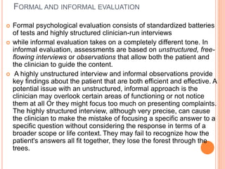 FORMAL AND INFORMAL EVALUATION
 Formal psychological evaluation consists of standardized batteries
of tests and highly structured clinician-run interviews
 while informal evaluation takes on a completely different tone. In
informal evaluation, assessments are based on unstructured, free-
flowing interviews or observations that allow both the patient and
the clinician to guide the content.
 A highly unstructured interview and informal observations provide
key findings about the patient that are both efficient and effective. A
potential issue with an unstructured, informal approach is the
clinician may overlook certain areas of functioning or not notice
them at all Or they might focus too much on presenting complaints.
The highly structured interview, although very precise, can cause
the clinician to make the mistake of focusing a specific answer to a
specific question without considering the response in terms of a
broader scope or life context. They may fail to recognize how the
patient's answers all fit together, they lose the forest through the
trees.
 