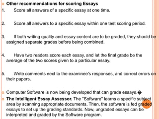  Other recommendations for scoring Essays
1. Score all answers of a specific essay at one time.
2. Score all answers to a specific essay within one test scoring period.
3. If both writing quality and essay content are to be graded, they should be
assigned separate grades before being combined.
4. Have two readers score each essay, and let the final grade be the
average of the two scores given to a particular essay.
5. Write comments next to the examinee's responses, and correct errors on
their papers.
 Computer Software is now being developed that can grade essays.�
 The Intelligent Essay Assessor. The "Software" learns a specific subject
area by scanning appropriate documents. Then, the software is fed graded
essays to set up the grading standards. Now, ungraded essays can be
interpreted and graded by the Software program.
 