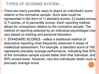 TYPES OF SCORING SYSTEM….
 There are many possible ways to depict an individual's score
relative to the normative sample. Such data could be
represented in the form of 1) standard scores, 2) scaled scores,
3) T-scores, or 4) percentile scores. Each reporting method
allows for comparison relative to the normative sample. The
method of reporting selected by an individual psychologist may
vary based on training and personal discretion.
 1. STANDARD SCORES - reflect a traditional method of
descriptive reporting most frequently observed in areas of
intellectual assessment. For example, a standard score of 100
represents precisely average performance, indicating that 50%
of the normative sample scored better than that individual, and
50% scored lower. However, very few individuals obtain such a
precisely average score.
 