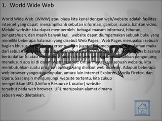 World Wide Web World Wide Web  (WWW) atau biasa kita kenal dengan web/website adalah fasilitas internet yang dapat  menampilkanb sebutan informasi, gambar, suara, bahkan video. Melalui website kita dapat memperoleh  bebagai macam informasi, hiburan, pengetahuan, dan masih banyak lagi.  website dapat diumpamakan sebuah buku yang memiliki beberapa halaman yang disebut Web Pages.  Web Pages merupakan sebuah bagian khusus dari website tertentu.  Dan juga ada Homepages, yaitu halaman muka dari sebuah situs web, atau ibarat sampul halaman sebuah buku. Homepages biasanya berisi daftar isi atau menu dari sebuah situs web sehingga memudahkan pengunjung menelusuri apa isi di dalam Web tersebut. Untuk mengakses sebuah website, kita membutuhkan suatu program aplikasi yang disebut web Browser. Adapun beberapa web browser yangcukup popular, antara lain internet Explorer, Mozila Firefox, dan Opera. Saat ingin mengunjungi  website tertentu, kita cukup mengetikkan URL (Uniforn Resource L ocator) website tersebut pada web browser. URL merupakan alamat dimana sebuah web diletakkan.   