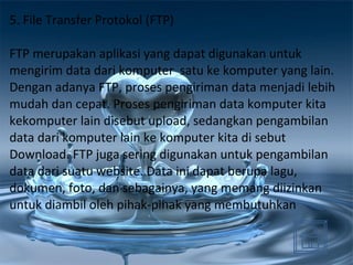 5. File Transfer Protokol (FTP) FTP merupakan aplikasi yang dapat digunakan untuk mengirim data dari komputer  satu ke komputer yang lain. Dengan adanya FTP, proses pengiriman data menjadi lebih mudah dan cepat. Proses pengiriman data komputer kita kekomputer lain disebut upload, sedangkan pengambilan data dari komputer lain ke komputer kita di sebut Download. FTP juga sering digunakan untuk pengambilan data dari suatu website. Data ini dapat berupa lagu, dokumen, foto, dan sebagainya, yang memang diizinkan untuk diambil oleh pihak-pihak yang membutuhkan  