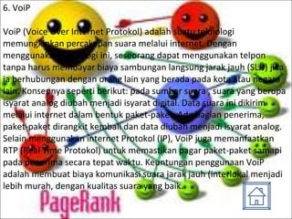 6. VoiP VoiP (Voice Over Internet Protokol) adalah suatu teknologi memungkinkan percakapan suara melalui internet. Dengan menggunakan teknologi ini, seseorang dapat menggunakan telpon tanpa harus membayar biaya sambungan langsung jarak jauh (SLJJ) jika ia berhubungan dengan orang lain yang berada pada kota atau negara lain. Konsepnya seperti berikut: pada sumber suara , suara yang berupa isyarat analog diubah menjadi isyarat digital. Data suara ini dikirim melalui internet dalam bentuk paket-paket. Ada bagian penerima, paket-paket dirangkit kembali dan data diubah menjadi isyarat analog. Selain menggunakan internet Protokol (IP), VoiP juga memanfaatkan RTP (Real Time Protokol) untuk memastikan pagar paket-paket samapi pada penerima secara tepat waktu. Keuntungan penggunaan VoiP adalah membuat biaya komunikasi suara jarak jauh (interlokal menjadi lebih murah, dengan kualitas suara yang baik. 