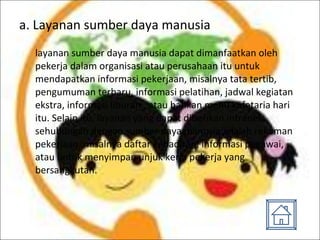 a. Layanan sumber daya manusia layanan sumber daya manusia dapat dimanfaatkan oleh pekerja dalam organisasi atau perusahaan itu untuk mendapatkan informasi pekerjaan, misalnya tata tertib, pengumuman terbaru, informasi pelatihan, jadwal kegiatan ekstra, informasi liburan , atau bahkan menu kafetaria hari itu. Selain itu, layanan yang dapat diberikan intranet sehubungan dengan sumber daya manusia adalah rekaman pekerjaan, misalnya daftar kehadiran, informasi pegawai, atau untuk menyimpan unjuk kerja pekerja yang bersangkutan. 