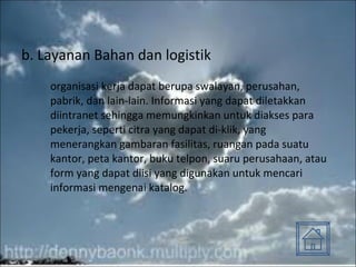 b. Layanan Bahan dan logistik organisasi kerja dapat berupa swalayan, perusahan, pabrik, dan lain-lain. Informasi yang dapat diletakkan diintranet sehingga memungkinkan untuk diakses para pekerja, seperti citra yang dapat di-klik, yang menerangkan gambaran fasilitas, ruangan pada suatu kantor, peta kantor, buku telpon, suaru perusahaan, atau form yang dapat diisi yang digunakan untuk mencari informasi mengenai katalog. 