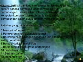 Internet berasal dari kata interconnecton Network, yang secara bahasa bermakna jaringan yang Saling berhubungan. Secara istilah internet adalah kumpulan komputer-komputer diseluruh dunia yang saling berhubungan dalam suatu jaringan yang sangat luas. Aktivitas yang dapat dilakukan oleh internet : Mencari informasi Pertukaran informasi melalui e-mail Bercakap-cakap dengan pengguna lain ditempat yang saling berjahuan Berbagi cerita melalui blog. Bergabung dengan group pertemanan  Berbelanja  Bermain game Menonton film 