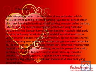 2.Perbankan salah satu pemanfaatan internet dalam dunia perbankan adalah nelalui internet banking. Internet banking juga dikenal dengan istilah electronic banking (e-banking),virtusl banking, maupun online banking. Internet banking merupakan kegiatan perbankan yang dilakukan melalui internet. Dengan hanya internet banking, nasabah tidak perlu pergi ke bank yang bersakutan untuk melalukan aktivitas-aktivitas yang berkaitan dengan transaksi pernbankan, asalkan tersedia iternet. Internet banking memungkinkan nasabah dengan transaksi perbankan dari rumah, kantor, dan berbagai tempat lain. Beberapa transaksiyang dapat dilakukan melalui inter banking, antara lain pengecekan saldo, pembayaran tagihan-tagihan, transfer antar-rekening, transaksi-tansaksi, dan lain sabagainya,. Kegiatan seperti mengambil dan menyetor uang tetap harus dilakukan melalui ATM atau bank yang bersangkutan. 