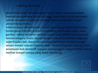 5. Bidang Pariwisata pemerintah telah mencanangkan bahwa sektor pariwisata dapat menjadi penyumbang devisa tertinggi. Kebutuhan untuk meningkat jumlah wisatawan tentunya menjadi sektor pariwisata sebagai penyumbang devisa. Internet dapat dimanfaatkan  untuk menunjang industri pariwisata. Kemampuan internet untuk menampilkan multimedia (teks, suara, gambar, video) tentunya menjadi sarana yang efektif untuk promosi kemancanegara. Suatu daerah dengan industri pariwisata yang luas seperti pulau bali, dapat menampilkan keindahan tempat-tempat wisata melalui sebuah halaman web.  Melalui halaman web itu, calon wisatawan baik domestik maupun mancanegara, dapat terlebih dahulu melihat tempat-tempta yang dapat dikunjungi. 