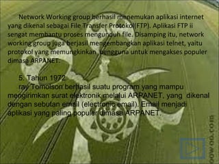 Network Working group berhasil menemukan aplikasi internet yang dikenal sebagai File Transfer Protokol(FTP). Aplikasi FTP ii sengat membantu proses mengunduh file. Disamping itu, network working group juga berjasil mengembangkan aplikasi telnet, yaitu protokol yang memungkinkan  pengguna untuk mengakses populer dimasa ARPANET. 5. Tahun 1972  ray Tomolson berhasil suatu program yang mampu mengirimkan surat elektronik melalui ARPANET, yang  dikenal dengan sebutan email (electronic email). Email menjadi aplikasi yang paling populer dimasa ARPANET. 