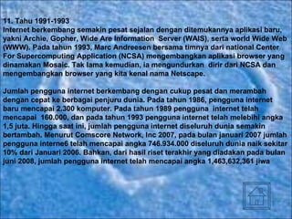 11.  Tahu 1991-1993 Internet berkembang semakin pesat sejalan dengan ditemukannya aplikasi baru, yakni Archie, Gopher, Wide Are Information  Server (WAIS), serta world Wide Web (WWW). Pada tahun 1993, Marc Andreesen bersama timnya dari national Center For Supercomputing Application (NCSA) mengembangkan aplikasi browser yang dinamakan Mosaic. Tak lama kemudian, ia mengundurkan  dirir dari NCSA dan mengembangkan browser yang kita kenal nama Netscape. Jumlah pengguna internet berkembang dengan cukup pesat dan merambah dengan cepat ke berbagai penjuru dunia. Pada tahun 1986, pengguna internet baru mencapai 2.300 komputer. Pada tahun 1989 pengguna  internet telah mencapai  160.000, dan pada tahun 1993 pengguna internet telah melebihi angka 1,5 juta. Hingga saat ini, jumlah pengguna internet diseluruh dunia semakin bertambah. Menurut Comscore Network, Inc 2007, pada bulan januari 2007 jumlah pengguna interne6 telah mencapai angka 746.934.000 diseluruh dunia naik sekitar 10% dari Januari 2006. Bahkan, dari hasil riset terakhir yang diadakan pada bulan juni 2008, jumlah pengguna internet telah mencapai angka 1,463,632,361 jiwa   