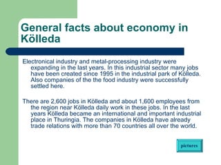 General facts about economy in Kölleda   Electronical industry and metal-processing industry were expanding in the last years. In this industrial sector many jobs have been created since 1995 in the industrial park of Kölleda. Also companies of the the food industry were successfully settled here.  There are 2,600 jobs in Kölleda and about 1,600 employees from the region near Kölleda daily work in these jobs. In the last years Kölleda became an international and important industrial place in Thuringia. The companies in Kölleda have already trade relations with more than 70 countries all over the world.     pictures 