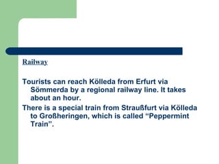 Railway Tourists can reach Kölleda from Erfurt via Sömmerda by a regional railway line. It takes about an hour.  There is a special train from Straußfurt via Kölleda to Großheringen, which is called “Peppermint Train”. 