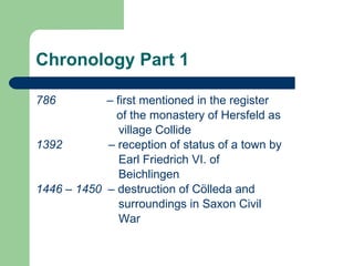 Chronology Part 1 786   –  first   mentioned in the register     of the monastery of Hersfeld as  village Collide 1392  – reception of status of a town by  Earl Friedrich VI. of  Beichlingen 1446  –  1450  – destruction of Cölleda and  surroundings in Saxon Civil War  