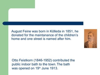 August Feine was born in Kölleda in 1851, he donated for the maintanance of the children’s home and one street is named after him.   Otto Feistkorn (1846-1952) contributed the public indoor bath to the town.   The bath was opened on 19 th  June 1913.   