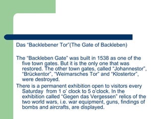 Das “Backlebener Tor”(The Gate of Backleben) The “Backleben Gate” was built in 1538 as one of the five town gates. But it is the only one that was restored. The other town gates, called “Johannestor”, “Brückentor”, “Weimarsches Tor” and “Klostertor”, were destroyed. There is a permanent exhibition open to visitors every Saturday  from 1 o’ clock to 5 o’clock. In the exhibition called “Gegen das Vergessen” relics of the two world wars, i.e. war equipment, guns, findings of bombs and aircrafts, are displayed. 