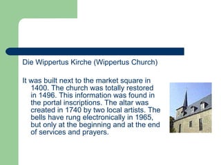 Die Wippertus Kirche (Wippertus Church) It was built next to the market square in 1400. The church was totally restored in 1496. This information was found in the portal inscriptions. The altar was created in 1740 by two local artists.  The bells have rung electronically in 1965, but only at the beginning and at the end of services and prayers.   