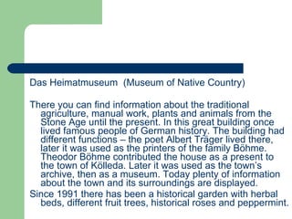 Das Heimatmuseum  (Museum of Native Country) There you can find information about the traditional agriculture, manual work, plants and animals from the Stone Age until the present. In this great building once lived famous people of German history. The building had different functions – the poet Albert Träger lived there, later it was used as the printers of the family Böhme. Theodor Böhme contributed the house as a present to the town of Kölleda. Later it was used as the town’s archive, then as a museum. Today plenty of information about the town and its surroundings are displayed.  Since 1991 there has been a historical garden with herbal beds, different fruit trees, historical roses and peppermint. 