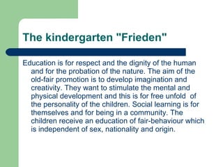 The kindergarten "Frieden" Education is for respect and the dignity of the human and for the probation of the nature. The aim of the old-fair promotion is to develop imagination and creativity. They want to stimulate the mental and physical development and this is for free unfold  of the personality of the children. Social learning is for themselves and for being in a community. The children receive an education of fair-behaviour which is independent of sex, nationality and origin. 