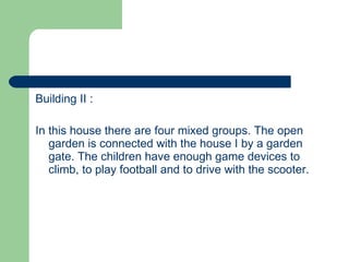 Building II : In this house there are four mixed groups. The open garden is connected with the house I by a garden gate. The children have enough game devices to climb, to play football and to drive with the scooter. 