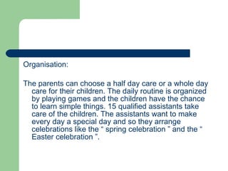Organisation: The parents can choose a half day care or a whole day care for their children. The daily routine is organized by playing games and the children have the chance to learn simple things. 15 qualified assistants take care of the children. The assistants want to make every day a special day and so they arrange celebrations like the “ spring celebration ” and the “ Easter celebration ”. 