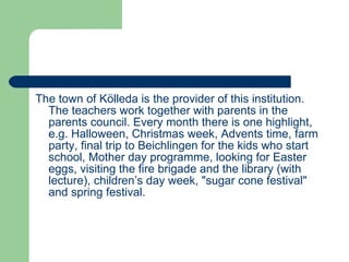 The town of Kölleda is the provider of this institution. The teachers work together with parents in the parents council. Every month there is one highlight, e.g. Halloween, Christmas week, Advents time, farm party, final trip to Beichlingen for the kids who start school, Mother day programme, looking for Easter eggs, visiting the fire brigade and the library (with lecture), children’s day week, "sugar cone festival" and spring festival. 