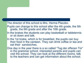 The director of this school is Mrs. Herma Placzko.  Pupils can change to this school after the 4th grade, the 5th grade, the 6th grade and after the 10th grade. In the brakes the students can play basketball or tabletennis or sit down and talk. In the 1st brake, which is for breakfast, the pupils can buy their food in the canteen. They can drink coffee or tea and eat their  sandwiches.  One day in the year there is a so called “Tag der offenen Tür“ in the grammar school, interested parents and pupils can visit the school. They can look at the different rooms, talk to the teachers and can get information about the school. 