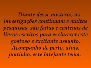 Diante desse mistério, as investigações continuam e muitas pesquisas  são feitas e centenas de livros escritos para esclarecer este gostoso e excitante assunto. Acompanho de perto, aliás, juntinho, este latejante tema.  