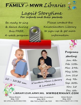 Lapsit Storytime
K’lautern Main Library
@ Landstuhl
For infants and their parents
Be ready to sing
& dance during
this FREE,
4-week program
Please contact the
Kaiserslautern Library
to sign-up & get more
information
10 - 10:30 am
Kaiserslautern Main @ Landstuhl
Bldg. 3810
486-7322 or 06371-86-7322
Miesau Branch
Bldg. 1324
481-3755 or 06372-842-7355
Kleber Branch
Bldg. 3205
483-1740 or 06371-411-1740
andFamily mwr Libraries
USAG Kaiserslautern
Programs
starting:
Jan. 4th
Feb. 15th
Mar. 29th
May 10th
Jun. 21st
Aug. 9th
Sep. 20th
Nov. 1st
Dec. 6th
 