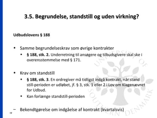 15
3.5. Begrundelse, standstill og uden virkning?3.5. Begrundelse, standstill og uden virkning?
Udbudslovens § 188
• Samme begrundelseskrav som øvrige kontrakter
• § 188, stk. 2. Underretning til ansøgere og tilbudsgivere skal ske i
overensstemmelse med § 171.
• Krav om standstill
• § 188, stk. 3. En ordregiver må tidligst indgå kontrakt, når stand
still-perioden er udløbet, jf. § 3, stk. 1 eller 2 i Lov om Klagenævnet
for Udbud.
• Kan forlænge standstill-perioden
– Bekendtgørelse om indgåelse af kontrakt (kvartalsvis)
 